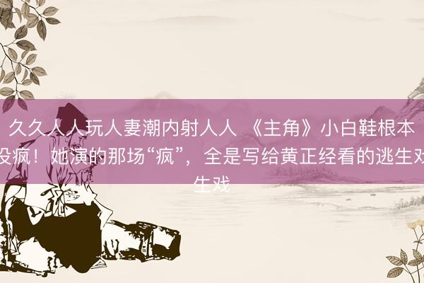 久久人人玩人妻潮内射人人 《主角》小白鞋根本没疯！她演的那场“疯”，全是写给黄正经看的逃生戏
