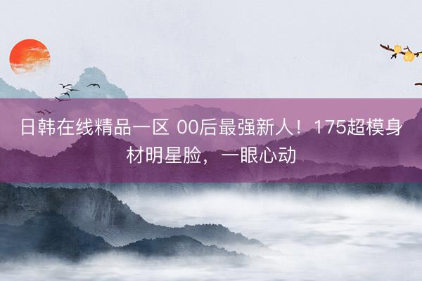 日韩在线精品一区 00后最强新人！175超模身材明星脸，一眼心动