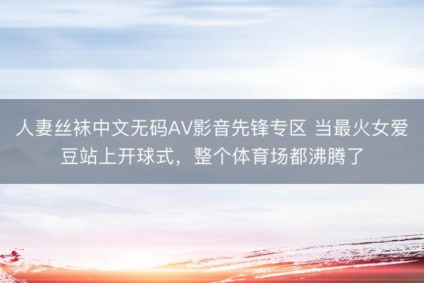 人妻丝袜中文无码AV影音先锋专区 当最火女爱豆站上开球式，整个体育场都沸腾了