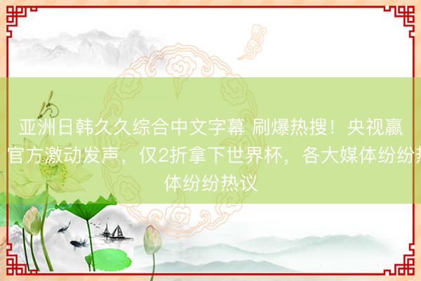 亚洲日韩久久综合中文字幕 刷爆热搜！央视赢了，官方激动发声，仅2折拿下世界杯，各大媒体纷纷热议