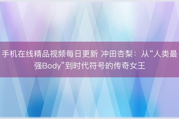 手机在线精品视频每日更新 冲田杏梨：从“人类最强Body”到时代符号的传奇女王