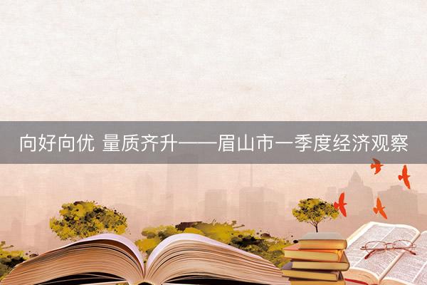 向好向优 量质齐升——眉山市一季度经济观察
