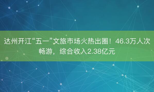 达州开江“五一”文旅市场火热出圈！46.3万人次畅游，综合收入2.38亿元