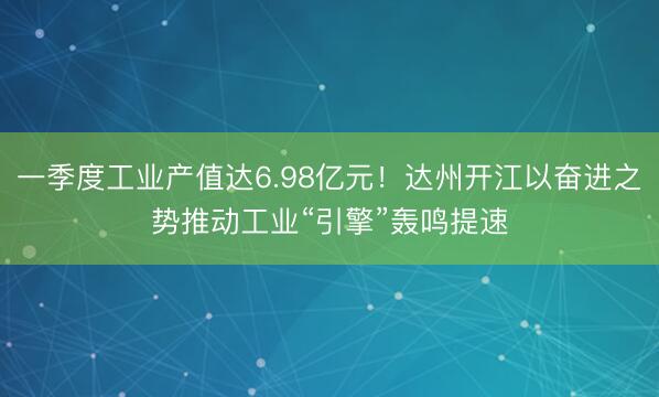 一季度工业产值达6.98亿元！达州开江以奋进之势推动工业“引擎”轰鸣提速