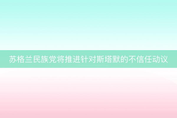 苏格兰民族党将推进针对斯塔默的不信任动议