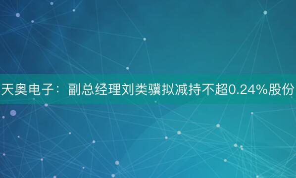 天奥电子：副总经理刘类骥拟减持不超0.24%股份