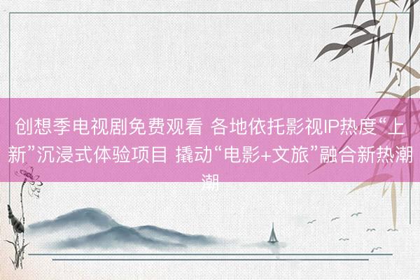 创想季电视剧免费观看 各地依托影视IP热度“上新”沉浸式体验项目 撬动“电影+文旅”融合新热潮