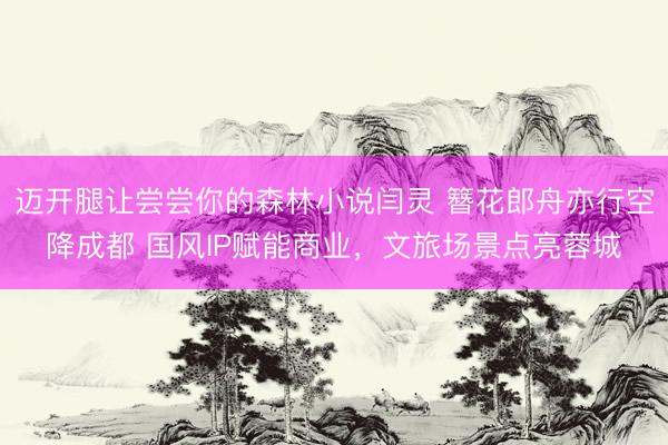 迈开腿让尝尝你的森林小说闫灵 簪花郎舟亦行空降成都 国风IP赋能商业，文旅场景点亮蓉城