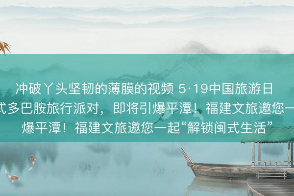 冲破丫头坚韧的薄膜的视频 5·19中国旅游日 | 5·19倒计时！闽式多巴胺旅行派对，即将引爆平潭！福建文旅邀您一起“解锁闽式生活”