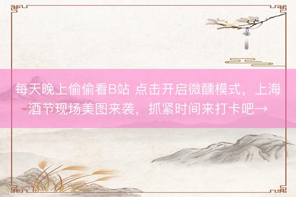 每天晚上偷偷看B站 点击开启微醺模式，上海酒节现场美图来袭，抓紧时间来打卡吧→