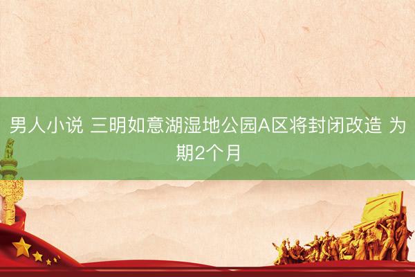男人小说 三明如意湖湿地公园A区将封闭改造 为期2个月