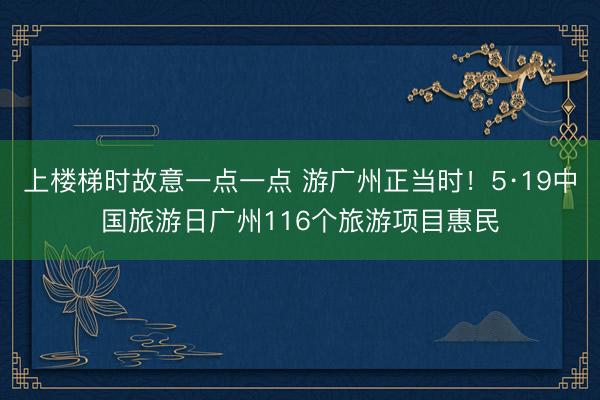 上楼梯时故意一点一点 游广州正当时！5·19中国旅游日广州116个旅游项目惠民
