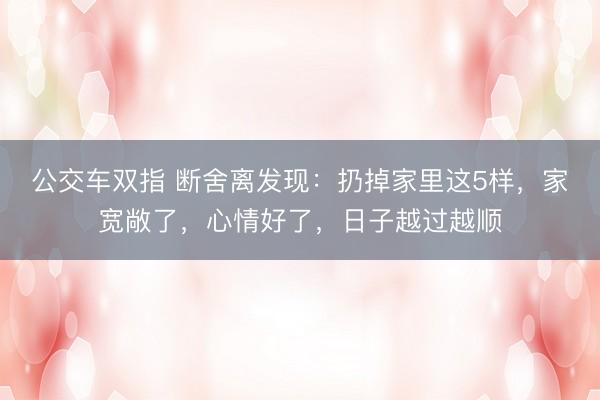 公交车双指 断舍离发现:扔掉家里这5样,家宽敞了,心情好了,日子越过越顺