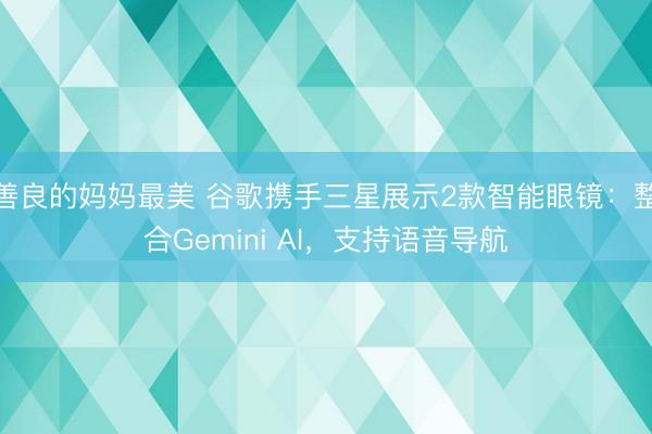 善良的妈妈最美 谷歌携手三星展示2款智能眼镜:整合Gemini AI,支持语音导航