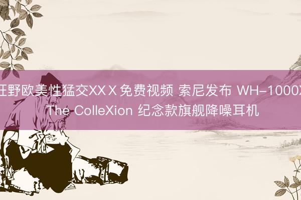狂野欧美性猛交XXⅩ免费视频 索尼发布 WH-1000X The ColleXion 纪念款旗舰降噪耳机