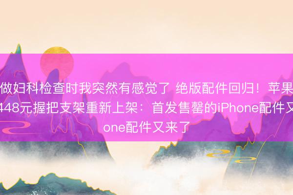 做妇科检查时我突然有感觉了 绝版配件回归!苹果官网448元握把支架重新上架:首发售罄的iPhone配件又来了