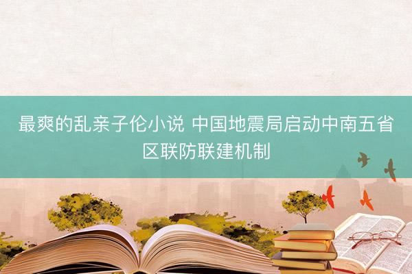 最爽的乱亲子伦小说 中国地震局启动中南五省区联防联建机制
