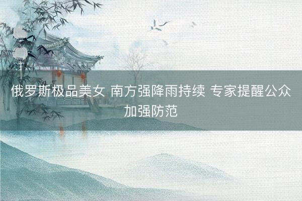 俄罗斯极品美女 南方强降雨持续 专家提醒公众加强防范