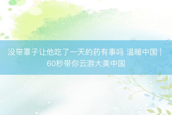 没带罩子让他吃了一天的药有事吗 温暖中国 | 60秒带你云游大美中国