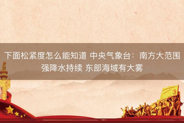 下面松紧度怎么能知道 中央气象台：南方大范围强降水持续 东部海域有大雾