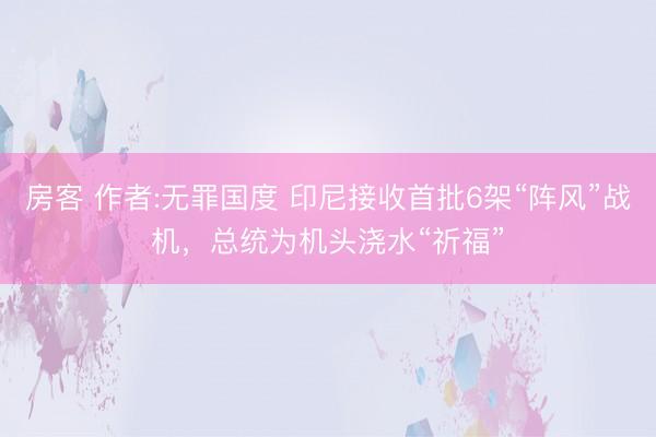 房客 作者:无罪国度 印尼接收首批6架“阵风”战机，总统为机头浇水“祈福”