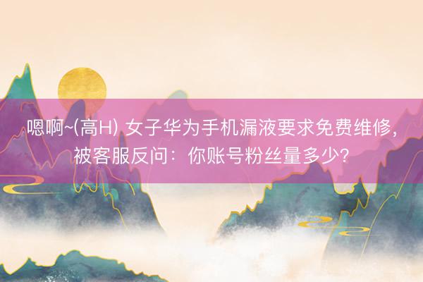 嗯啊~(高H) 女子华为手机漏液要求免费维修，被客服反问：你账号粉丝量多少？