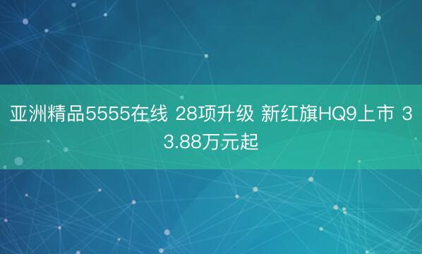 亚洲精品5555在线 28项升级 新红旗HQ9上市 33.88万元起