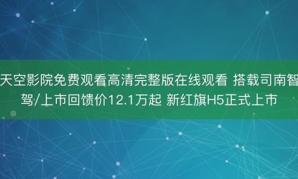 天空影院免费观看高清完整版在线观看 搭载司南智驾/上市回馈价12.1万起 新红旗H5正式上市