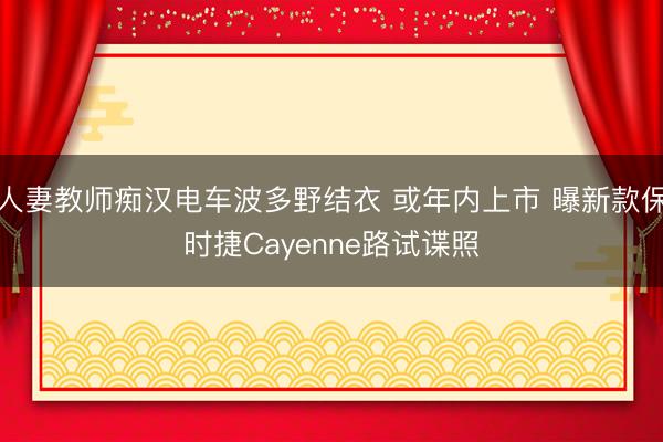 人妻教师痴汉电车波多野结衣 或年内上市 曝新款保时捷Cayenne路试谍照