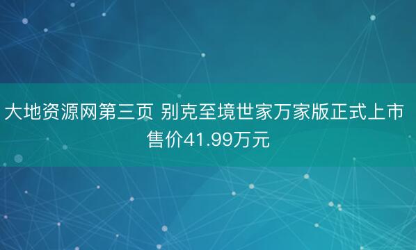 大地资源网第三页 别克至境世家万家版正式上市 售价41.99万元