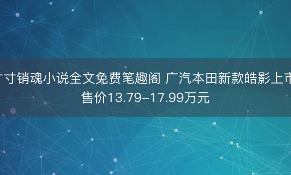 寸寸销魂小说全文免费笔趣阁 广汽本田新款皓影上市 售价13.79-17.99万元
