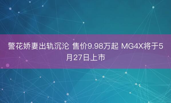 警花娇妻出轨沉沦 售价9.98万起 MG4X将于5月27日上市
