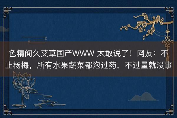 色精阁久艾草国产WWW 太敢说了！网友：不止杨梅，所有水果蔬菜都泡过药，不过量就没事