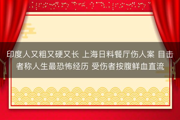 印度人又粗又硬又长 上海日料餐厅伤人案 目击者称人生最恐怖经历 受伤者按腹鲜血直流