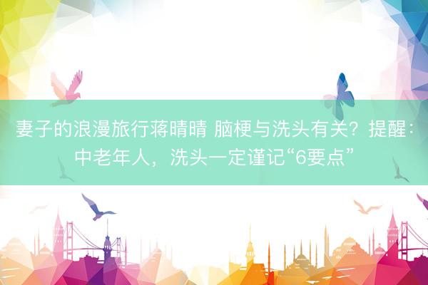 妻子的浪漫旅行蒋晴晴 脑梗与洗头有关？提醒：中老年人，洗头一定谨记“6要点”