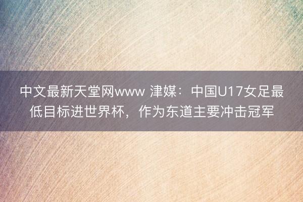 中文最新天堂网www 津媒：中国U17女足最低目标进世界杯，作为东道主要冲击冠军