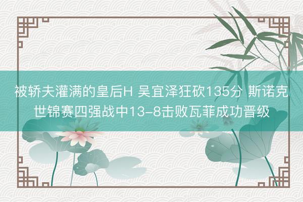 被轿夫灌满的皇后H 吴宜泽狂砍135分 斯诺克世锦赛四强战中13-8击败瓦菲成功晋级