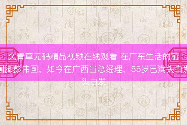 久青草无码精品视频在线观看 在广东生活的前国脚彭伟国，如今在广西当总经理，55岁已满头白发