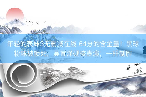 年轻的表妺3无删减在线 64分的含金量！黑球粉球被锁死，吴宜泽硬核表演，一杆制胜