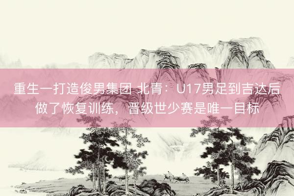 重生一打造俊男集团 北青：U17男足到吉达后做了恢复训练，晋级世少赛是唯一目标