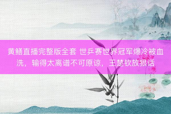 黄鳝直播完整版全套 世乒赛世界冠军爆冷被血洗,输得太离谱不可原谅,王楚钦放狠话