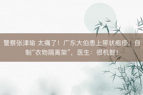 警察张津瑜 太痛了！广东大伯患上带状疱疹，自制“衣物隔离架”，医生：很机智！
