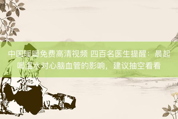 中国暖暖免费高清视频 四百名医生提醒：晨起喝温水对心脑血管的影响，建议抽空看看