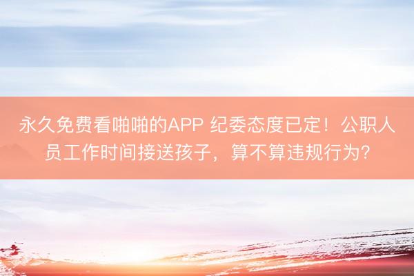 永久免费看啪啪的APP 纪委态度已定！公职人员工作时间接送孩子，算不算违规行为？
