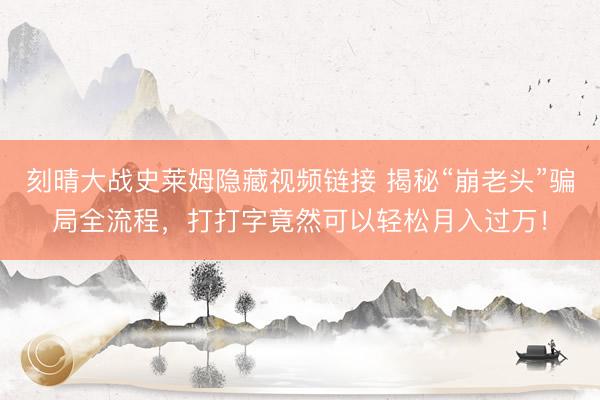 刻晴大战史莱姆隐藏视频链接 揭秘“崩老头”骗局全流程，打打字竟然可以轻松月入过万！