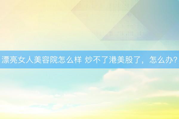 漂亮女人美容院怎么样 炒不了港美股了，怎么办？