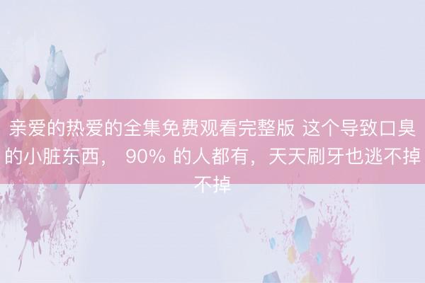 亲爱的热爱的全集免费观看完整版 这个导致口臭的小脏东西， 90% 的人都有，天天刷牙也逃不掉