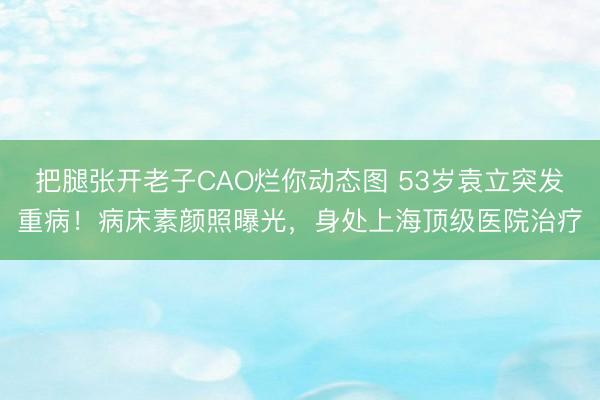 把腿张开老子CAO烂你动态图 53岁袁立突发重病！病床素颜照曝光，身处上海顶级医院治疗