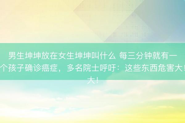 男生坤坤放在女生坤坤叫什么 每三分钟就有一个孩子确诊癌症，多名院士呼吁：这些东西危害大！