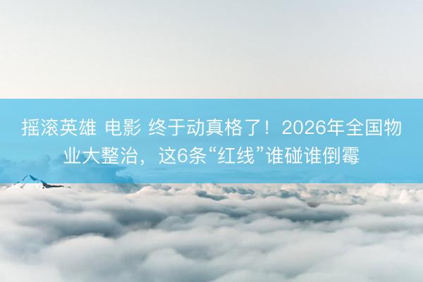 摇滚英雄 电影 终于动真格了！2026年全国物业大整治，这6条“红线”谁碰谁倒霉
